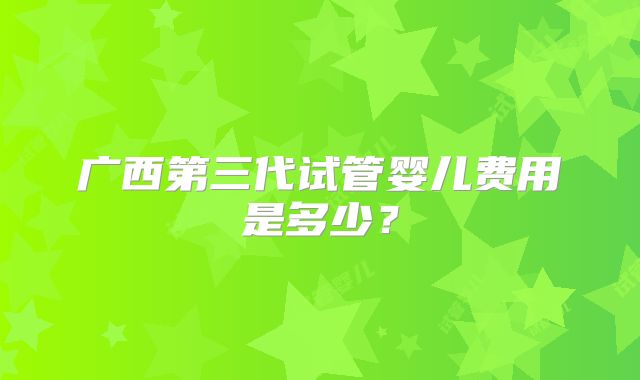 广西第三代试管婴儿费用是多少?