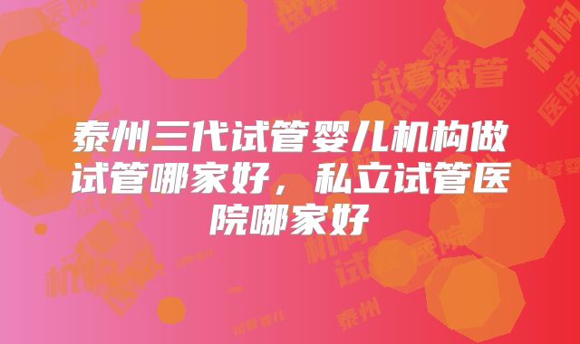 泰州三代试管婴儿机构做试管哪家好，私立试管医院哪家好
