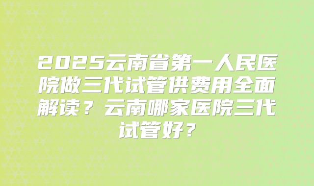 2025云南省第一人民医院做三代试管供费用全面解读?云南哪家医院三代试管好?