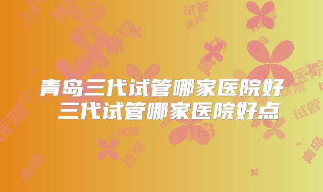 青岛三代试管哪家医院好 三代试管哪家医院好点