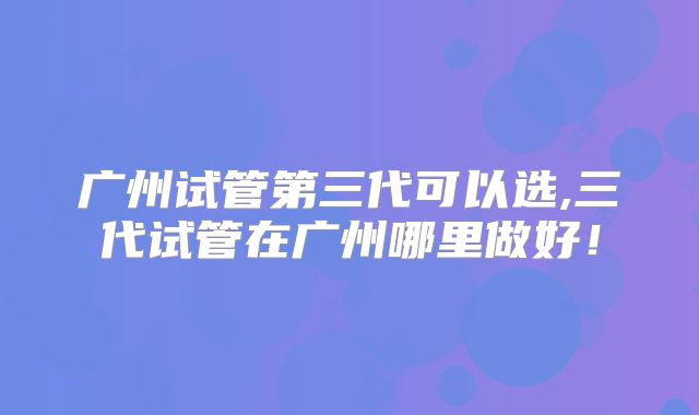 广州试管第三代可以选,三代试管在广州哪里做好!