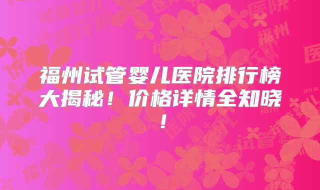 福州试管婴儿医院排行榜大揭秘!价格详情全知晓!