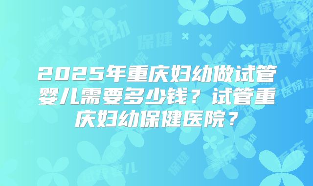 2025年重庆妇幼做试管婴儿需要多少钱？试管重庆妇幼保健医院？
