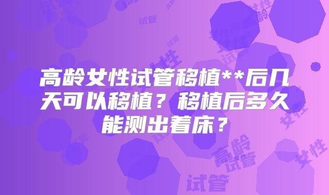 高龄女性试管移植**后几天可以移植?移植后多久能测出着床?