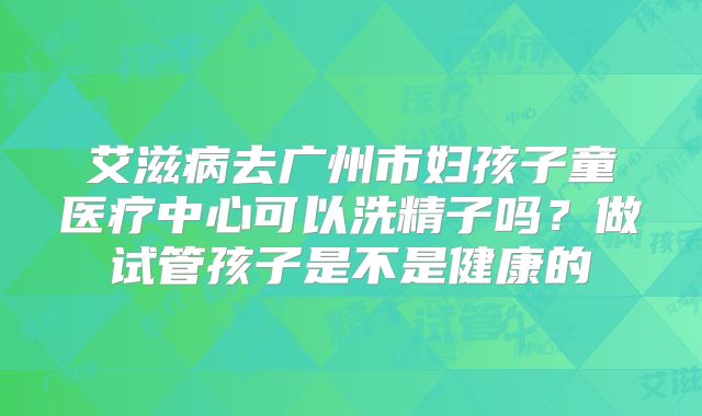艾滋病去广州市妇孩子童医疗中心可以洗精子吗?做试管孩子是不是健康的