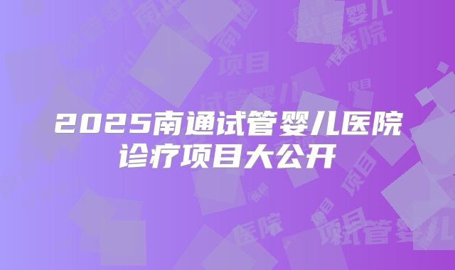 2025南通试管婴儿医院诊疗项目大公开