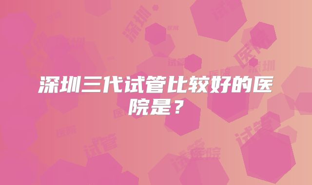 深圳三代试管比较好的医院是?