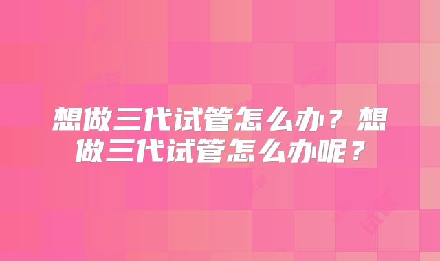 想做三代试管怎么办？想做三代试管怎么办呢？