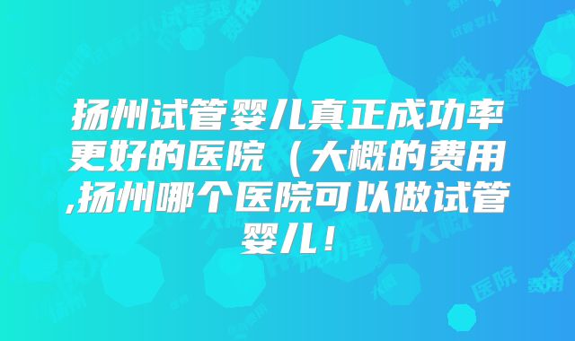 扬州试管婴儿真正成功率更好的医院(大概的费用,扬州哪个医院可以做试管婴儿!