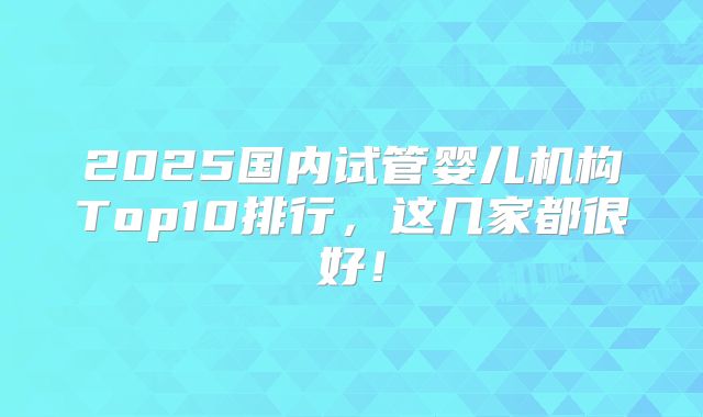 2025国内试管婴儿机构Top10排行，这几家都很好！