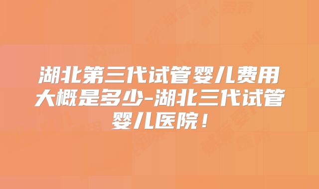 湖北第三代试管婴儿费用大概是多少-湖北三代试管婴儿医院！