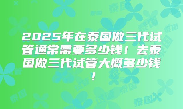 2025年在泰国做三代试管通常需要多少钱！去泰国做三代试管大概多少钱！