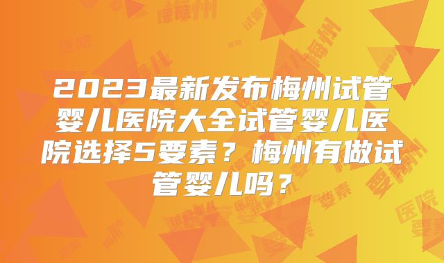 2023最新发布梅州试管婴儿医院大全试管婴儿医院选择5要素?梅州有做试管婴儿吗?