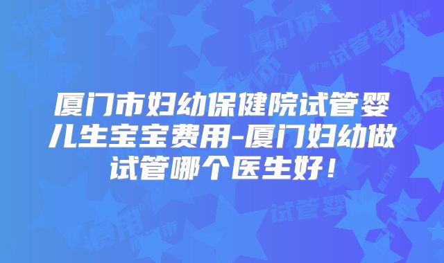 厦门市妇幼保健院试管婴儿生宝宝费用-厦门妇幼做试管哪个医生好!