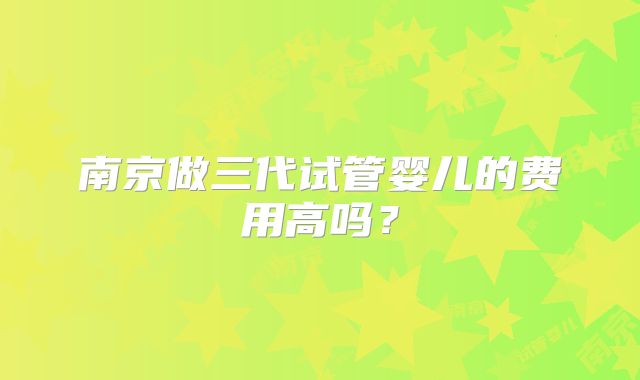 南京做三代试管婴儿的费用高吗？