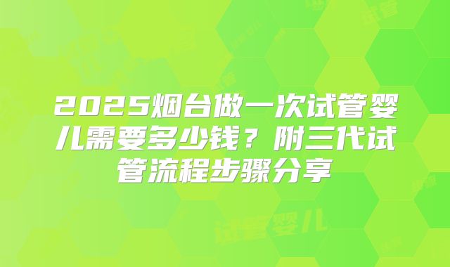 2025烟台做一次试管婴儿需要多少钱？附三代试管流程步骤分享