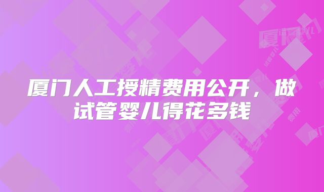 厦门人工授精费用公开，做试管婴儿得花多钱