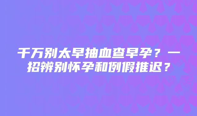 千万别太早抽血查早孕？一招辨别怀孕和例假推迟？