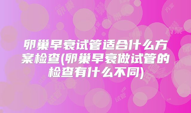 卵巢早衰试管适合什么方案检查(卵巢早衰做试管的检查有什么不同)