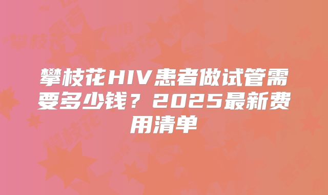 攀枝花HIV患者做试管需要多少钱？2025最新费用清单