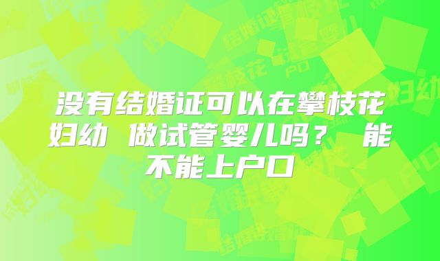 没有结婚证可以在攀枝花妇幼 做试管婴儿吗? 能不能上户口