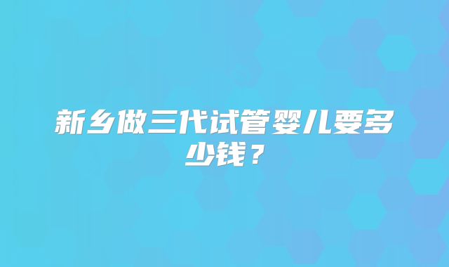 新乡做三代试管婴儿要多少钱？
