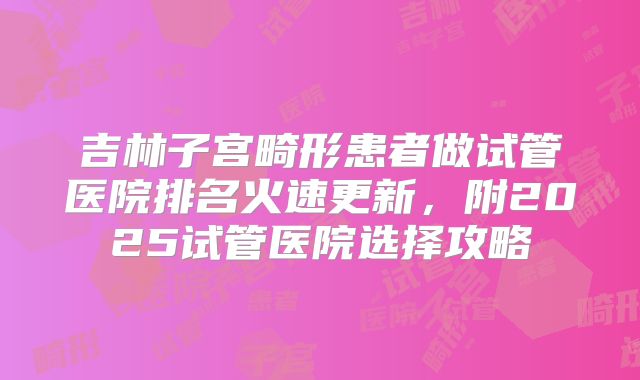 吉林子宫畸形患者做试管医院排名火速更新,附2025试管医院选择攻略