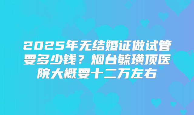 2025年无结婚证做试管要多少钱?烟台毓璜顶医院大概要十二万左右