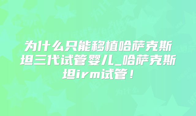 为什么只能移植哈萨克斯坦三代试管婴儿_哈萨克斯坦irm试管！