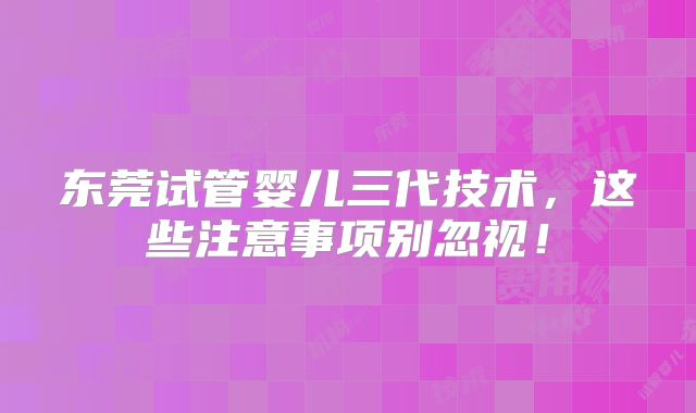 东莞试管婴儿三代技术,这些注意事项别忽视!