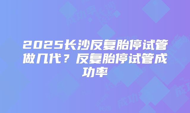 2025长沙反复胎停试管做几代?反复胎停试管成功率