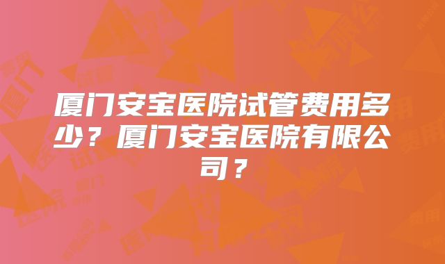 厦门安宝医院试管费用多少？厦门安宝医院有限公司？