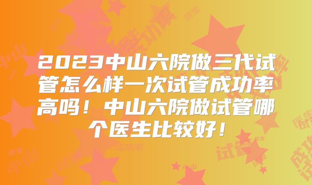 2023中山六院做三代试管怎么样一次试管成功率高吗！中山六院做试管哪个医生比较好！