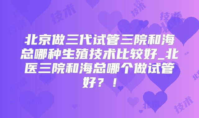 北京做三代试管三院和海总哪种生殖技术比较好_北医三院和海总哪个做试管好？！