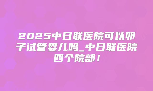2025中日联医院可以卵子试管婴儿吗_中日联医院四个院部！
