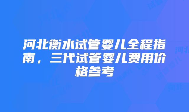 河北衡水试管婴儿全程指南，三代试管婴儿费用价格参考