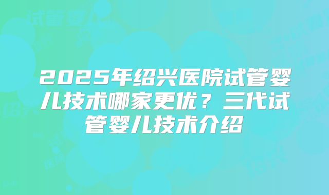 2025年绍兴医院试管婴儿技术哪家更优？三代试管婴儿技术介绍
