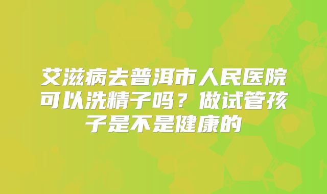 艾滋病去普洱市人民医院可以洗精子吗？做试管孩子是不是健康的