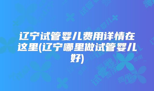 辽宁试管婴儿费用详情在这里(辽宁哪里做试管婴儿好)