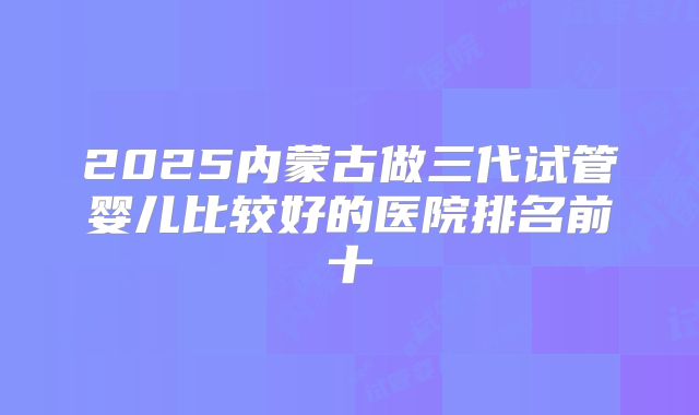 2025内蒙古做三代试管婴儿比较好的医院排名前十