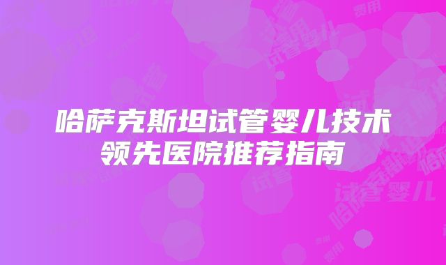 哈萨克斯坦试管婴儿技术领先医院推荐指南