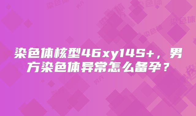 染色体核型46xy14S+,男方染色体异常怎么备孕?