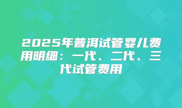 2025年普洱试管婴儿费用明细：一代、二代、三代试管费用