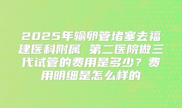 2025年输卵管堵塞去福建医科附属 第二医院做三代试管的费用是多少?费用明细是怎么样的