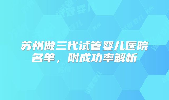 苏州做三代试管婴儿医院名单,附成功率解析