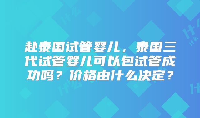 赴泰国试管婴儿，泰国三代试管婴儿可以包试管成功吗？价格由什么决定？