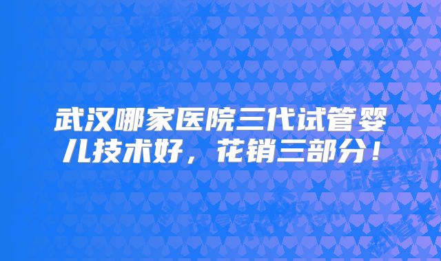 武汉哪家医院三代试管婴儿技术好,花销三部分!