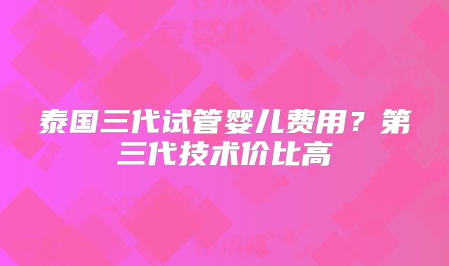 泰国三代试管婴儿费用？第三代技术价比高
