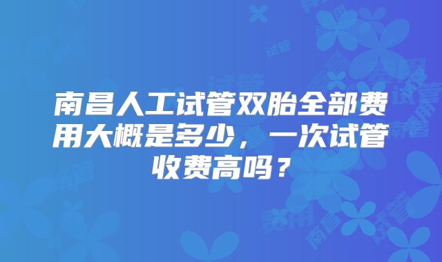 南昌人工试管双胎全部费用大概是多少,一次试管收费高吗?