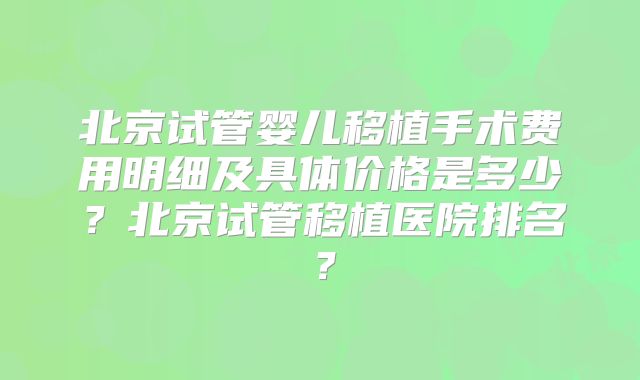 北京试管婴儿移植手术费用明细及具体价格是多少？北京试管移植医院排名？
